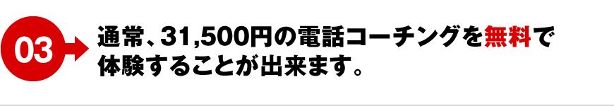 03 通常、31,500円の電話コーチングを無料で体験することが出来ます。