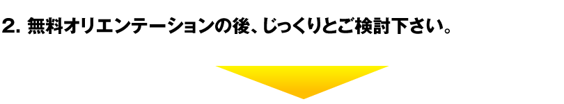 2. 無料オリエンテーションの後、じっくりとご検討下さい。