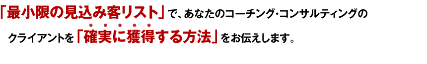 「最小限の見込み客リストで、あなたのコーチング・コンサルティングのクライアントを確実に獲得する方法」をお伝えします。